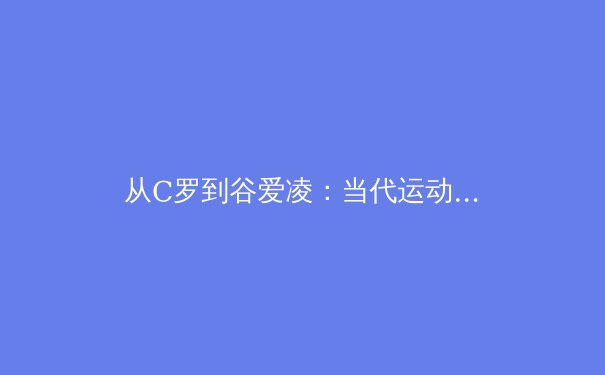 从C罗到谷爱凌：当代运动员品牌价值重构背后的体育产业变革 - 4