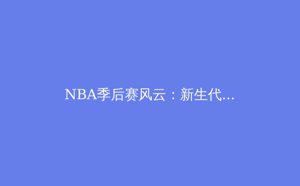 NBA季后赛风云：新生代巨星崛起与传统豪门的没落 - 3
