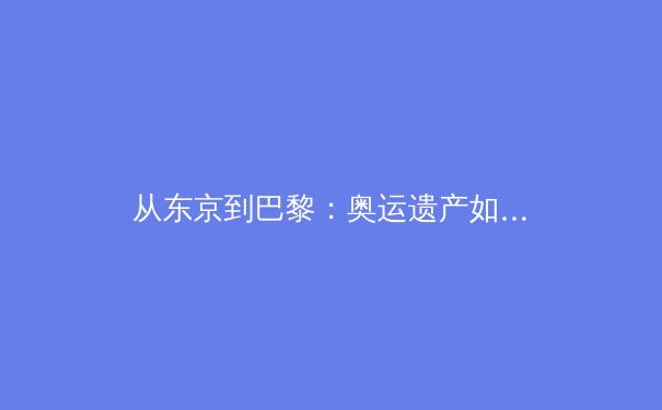 从东京到巴黎：奥运遗产如何重塑城市体育生态 - 4