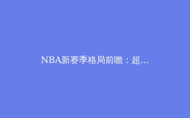 NBA新赛季格局前瞻：超级球队的崛起与年轻势力的挑战 - 2